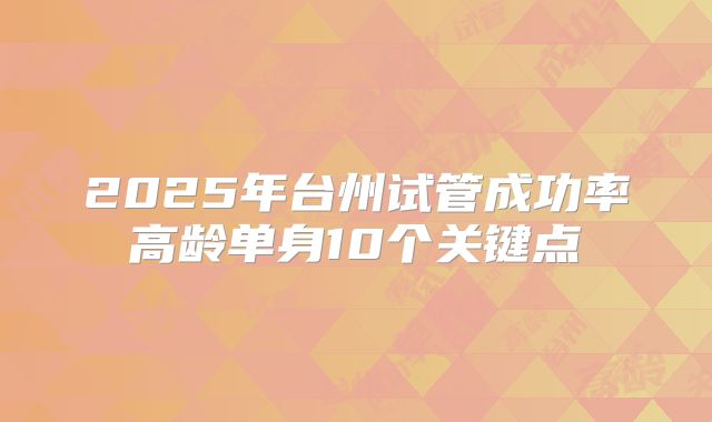 2025年台州试管成功率高龄单身10个关键点