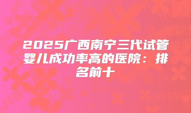 2025广西南宁三代试管婴儿成功率高的医院：排名前十