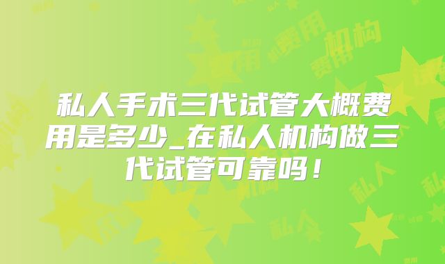 私人手术三代试管大概费用是多少_在私人机构做三代试管可靠吗！