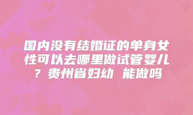 国内没有结婚证的单身女性可以去哪里做试管婴儿？贵州省妇幼 能做吗