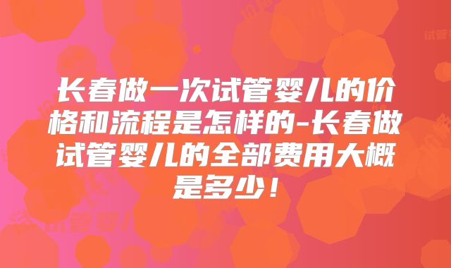 长春做一次试管婴儿的价格和流程是怎样的-长春做试管婴儿的全部费用大概是多少！