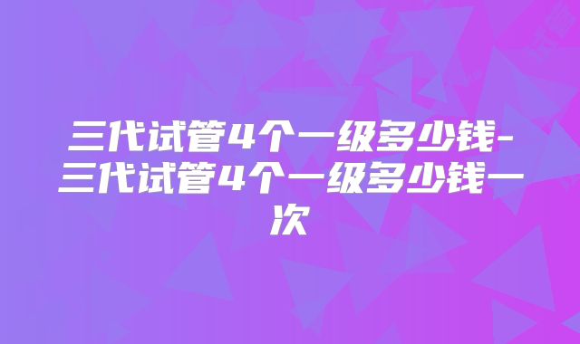 三代试管4个一级多少钱-三代试管4个一级多少钱一次