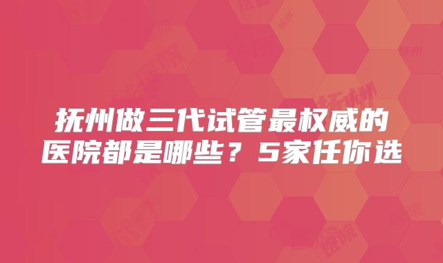 抚州做三代试管最权威的医院都是哪些？5家任你选