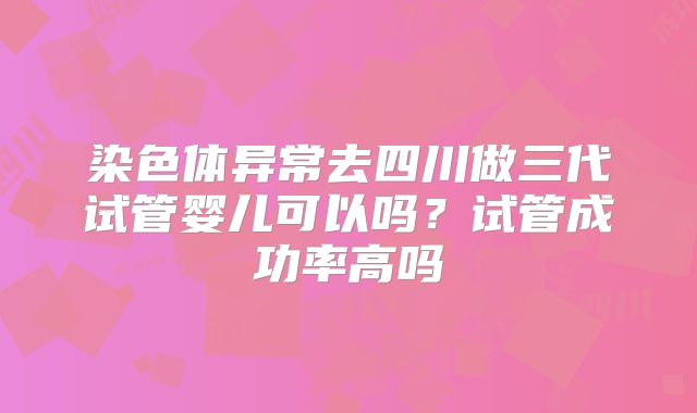 染色体异常去四川做三代试管婴儿可以吗？试管成功率高吗