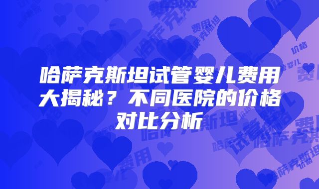 哈萨克斯坦试管婴儿费用大揭秘？不同医院的价格对比分析