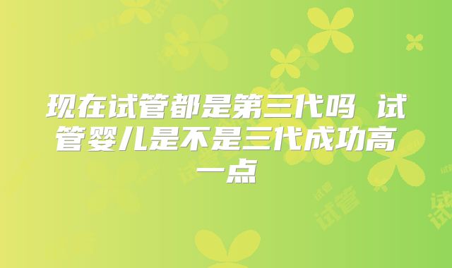 现在试管都是第三代吗 试管婴儿是不是三代成功高一点