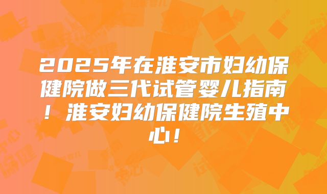 2025年在淮安市妇幼保健院做三代试管婴儿指南！淮安妇幼保健院生殖中心！