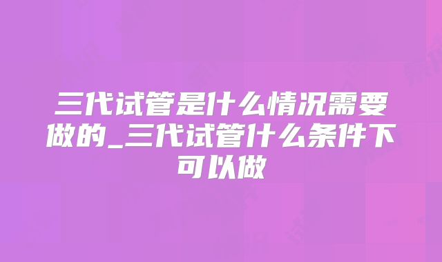 三代试管是什么情况需要做的_三代试管什么条件下可以做