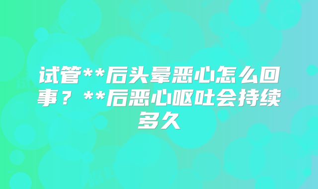 试管**后头晕恶心怎么回事?**后恶心呕吐会持续多久