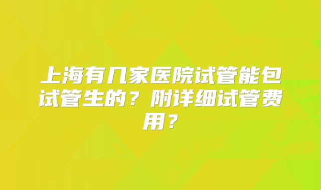 上海有几家医院试管能包试管生的?附详细试管费用?