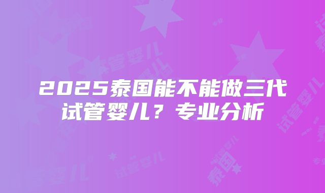2025泰国能不能做三代试管婴儿？专业分析