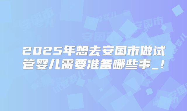2025年想去安国市做试管婴儿需要准备哪些事_！