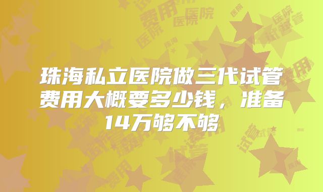 珠海私立医院做三代试管费用大概要多少钱,准备14万够不够