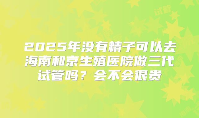 2025年没有精子可以去海南和京生殖医院做三代试管吗？会不会很贵