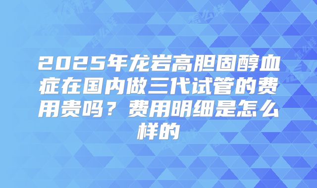 2025年龙岩高胆固醇血症在国内做三代试管的费用贵吗？费用明细是怎么样的