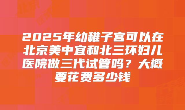 2025年幼稚子宫可以在北京美中宜和北三环妇儿医院做三代试管吗?大概要花费多少钱