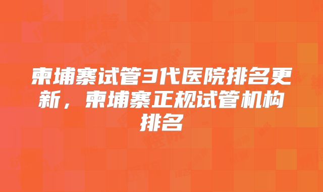 柬埔寨试管3代医院排名更新，柬埔寨正规试管机构排名