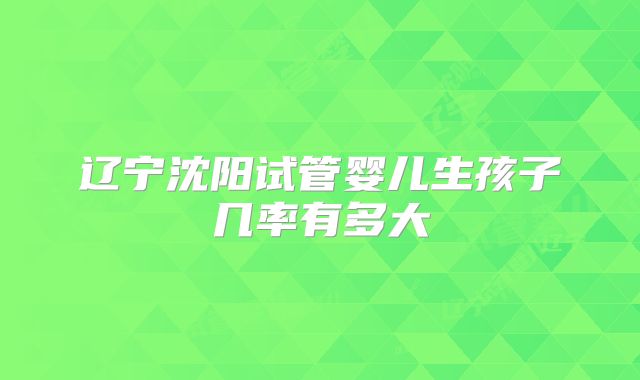 辽宁沈阳试管婴儿生孩子几率有多大