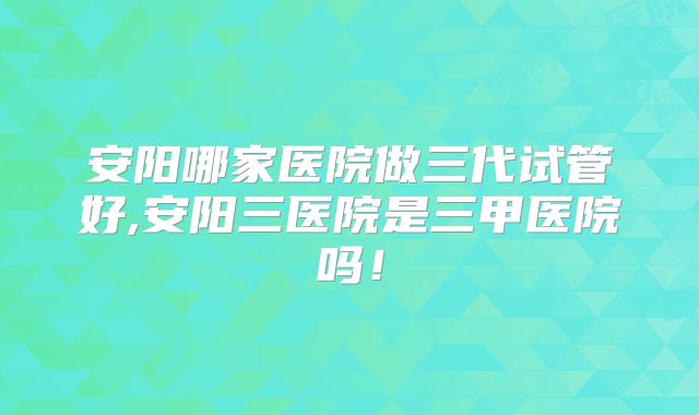 安阳哪家医院做三代试管好,安阳三医院是三甲医院吗！
