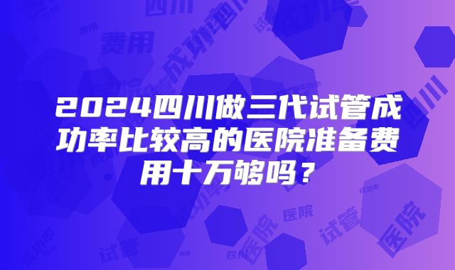 2024四川做三代试管成功率比较高的医院准备费用十万够吗?