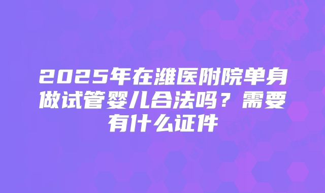 2025年在潍医附院单身做试管婴儿合法吗?需要有什么证件