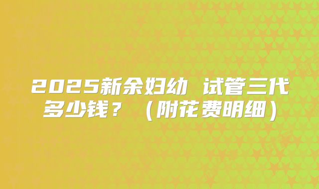 2025新余妇幼 试管三代多少钱？（附花费明细）
