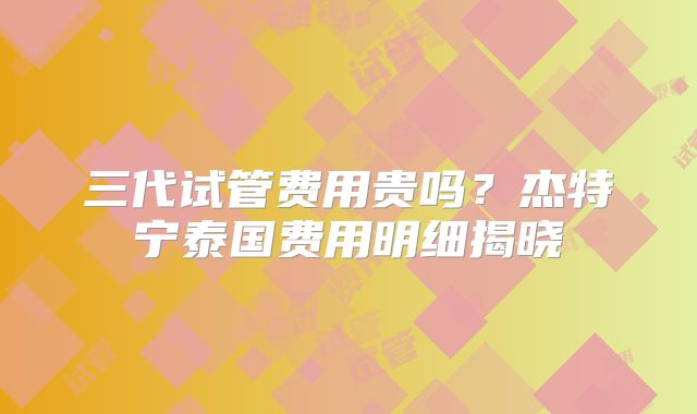 三代试管费用贵吗？杰特宁泰国费用明细揭晓