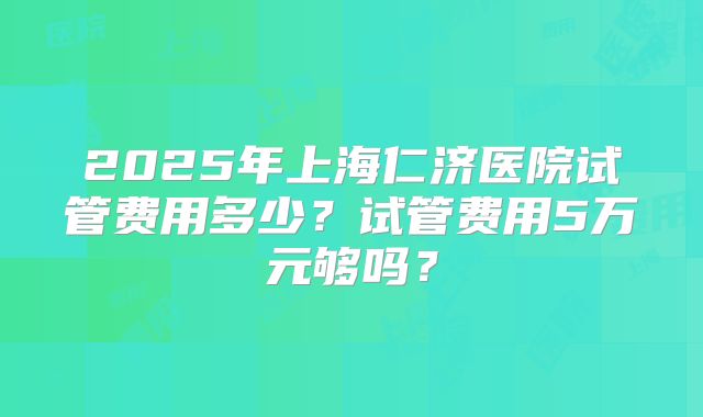 2025年上海仁济医院试管费用多少?试管费用5万元够吗?