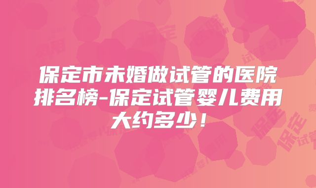保定市未婚做试管的医院排名榜-保定试管婴儿费用大约多少！