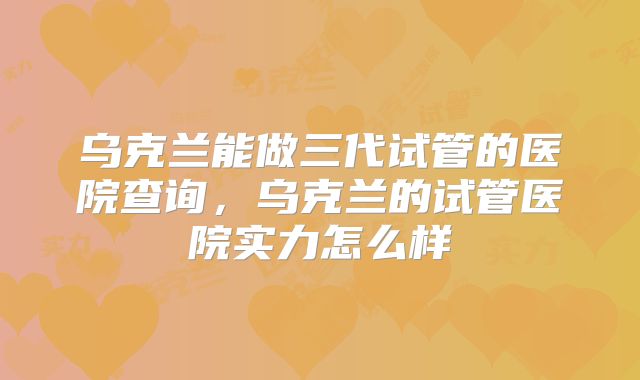乌克兰能做三代试管的医院查询，乌克兰的试管医院实力怎么样