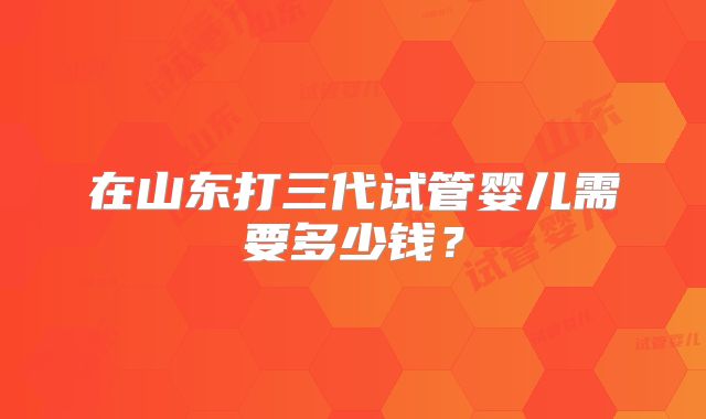 在山东打三代试管婴儿需要多少钱?