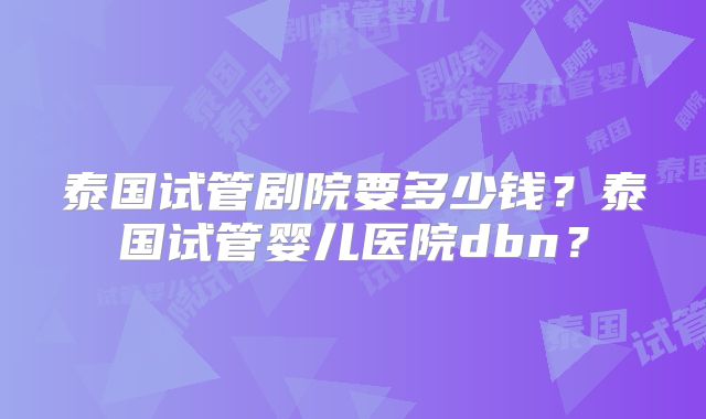 泰国试管剧院要多少钱?泰国试管婴儿医院dbn?