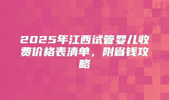 2025年江西试管婴儿收费价格表清单,附省钱攻略