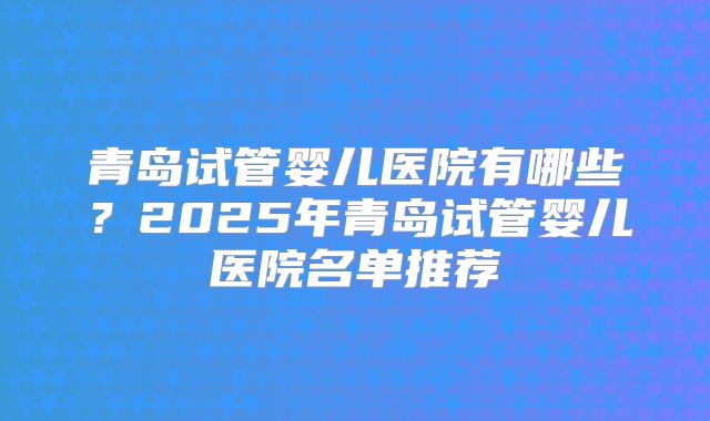 青岛试管婴儿医院有哪些？2025年青岛试管婴儿医院名单推荐