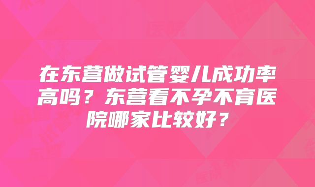 在东营做试管婴儿成功率高吗？东营看不孕不育医院哪家比较好？