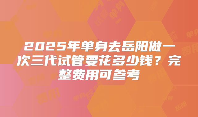 2025年单身去岳阳做一次三代试管要花多少钱？完整费用可参考