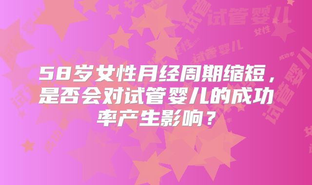 58岁女性月经周期缩短，是否会对试管婴儿的成功率产生影响？