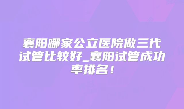 襄阳哪家公立医院做三代试管比较好_襄阳试管成功率排名！