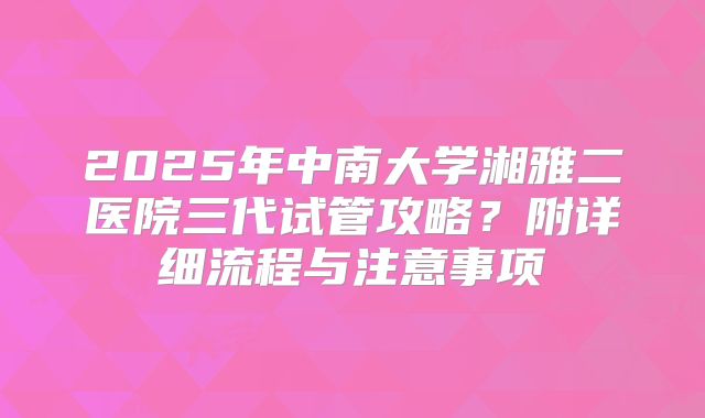 2025年中南大学湘雅二医院三代试管攻略？附详细流程与注意事项