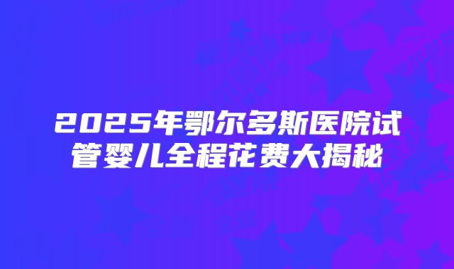 2025年鄂尔多斯医院试管婴儿全程花费大揭秘