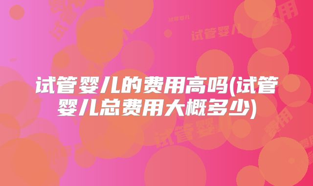 试管婴儿的费用高吗(试管婴儿总费用大概多少)