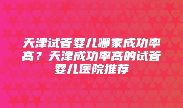 天津试管婴儿哪家成功率高?天津成功率高的试管婴儿医院推荐