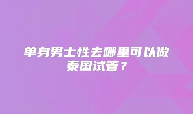 单身男士性去哪里可以做泰国试管？