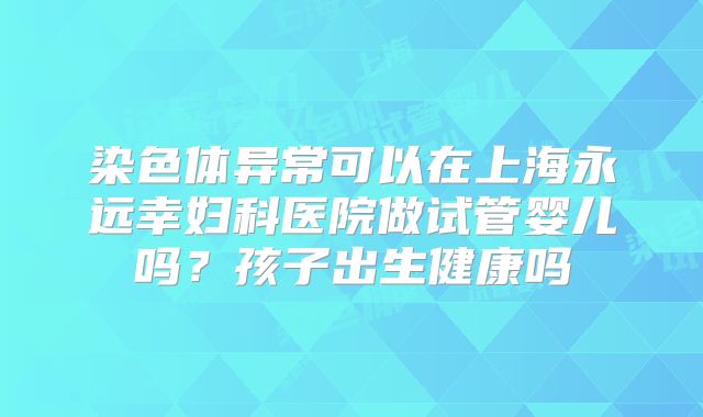 染色体异常可以在上海永远幸妇科医院做试管婴儿吗？孩子出生健康吗