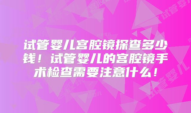 试管婴儿宫腔镜探查多少钱！试管婴儿的宫腔镜手术检查需要注意什么！