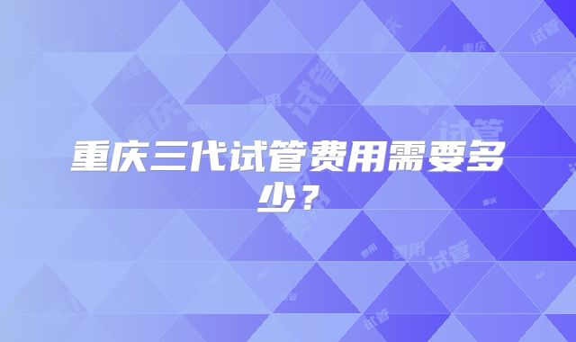 重庆三代试管费用需要多少？