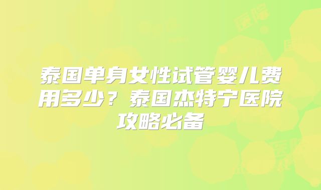 泰国单身女性试管婴儿费用多少?泰国杰特宁医院攻略必备