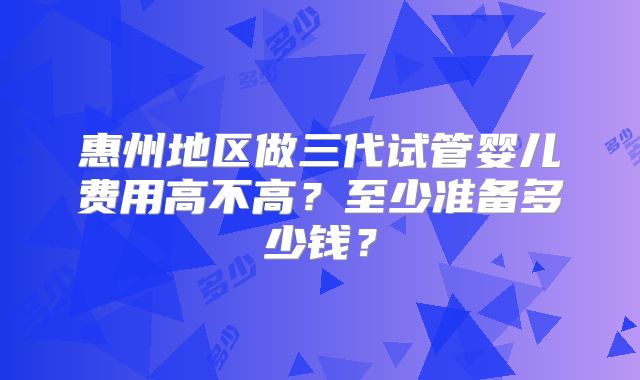 惠州地区做三代试管婴儿费用高不高?至少准备多少钱?