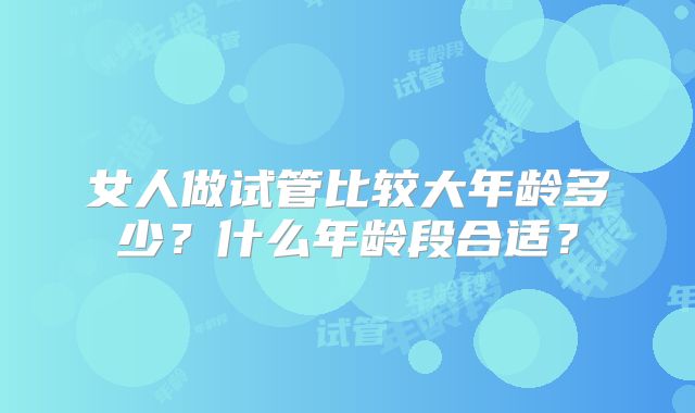 女人做试管比较大年龄多少?什么年龄段合适?