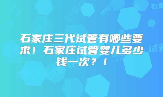 石家庄三代试管有哪些要求！石家庄试管婴儿多少钱一次？！